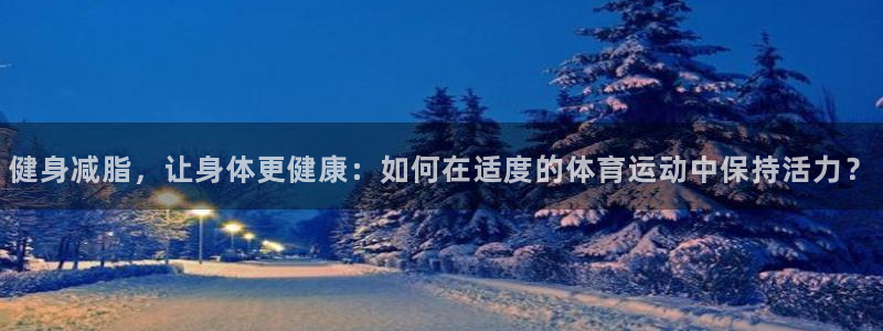 火爆体育app官方下载安装最新版本：健身减脂，让身体更健康：如何在适度的体育运动中保持活力？